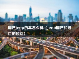 国产jeep的车怎么样（jeep国产和进口的区别）