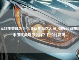 18款凯美瑞为什么北京优惠这么高_想换台新车，丰田凯美瑞怎么样？性价比高吗-