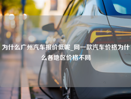 为什么广州汽车报价低呢_同一款汽车价格为什么各地区价格不同