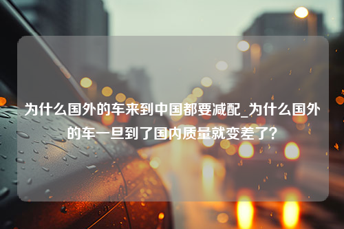 为什么国外的车来到中国都要减配_为什么国外的车一旦到了国内质量就变差了？
