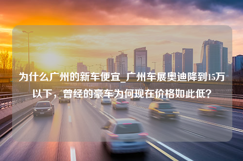 为什么广州的新车便宜_广州车展奥迪降到15万以下，曾经的豪车为何现在价格如此低？