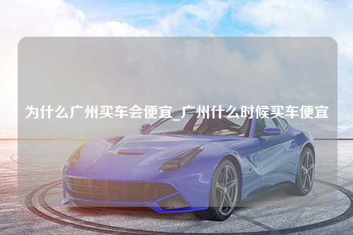 为什么广州买车会便宜_广州什么时候买车便宜