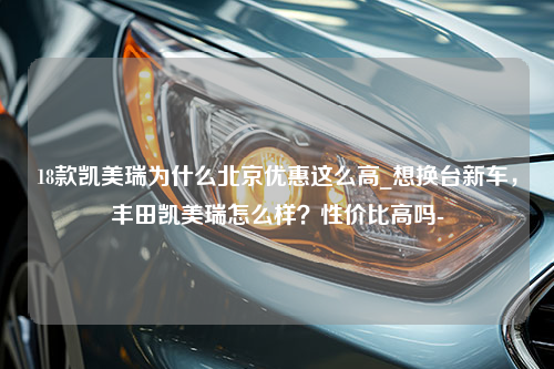 18款凯美瑞为什么北京优惠这么高_想换台新车，丰田凯美瑞怎么样？性价比高吗-